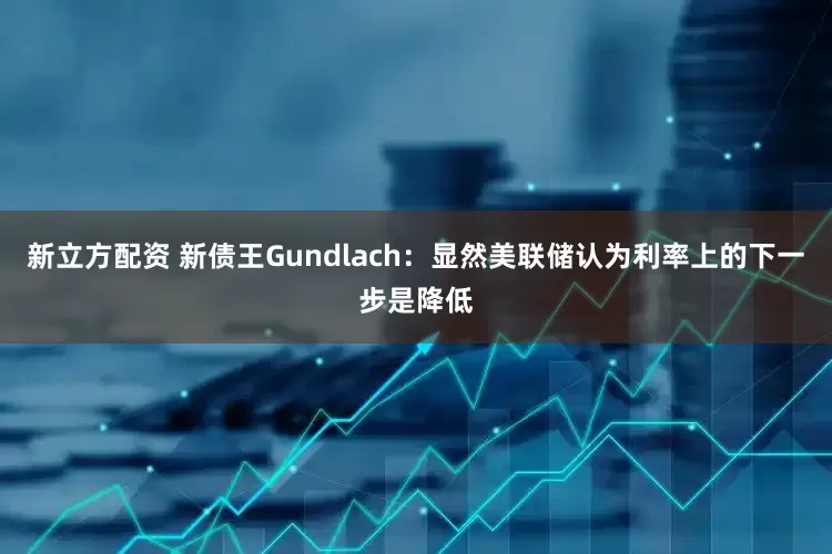 新立方配资 新债王Gundlach：显然美联储认为利率上的下一步是降低