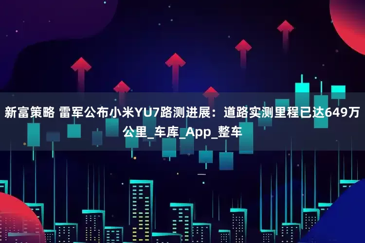 新富策略 雷军公布小米YU7路测进展：道路实测里程已达649万公里_车库_App_整车