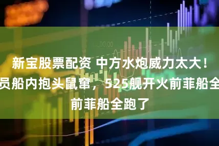 新宝股票配资 中方水炮威力太大！菲船员船内抱头鼠窜，525舰开火前菲船全跑了