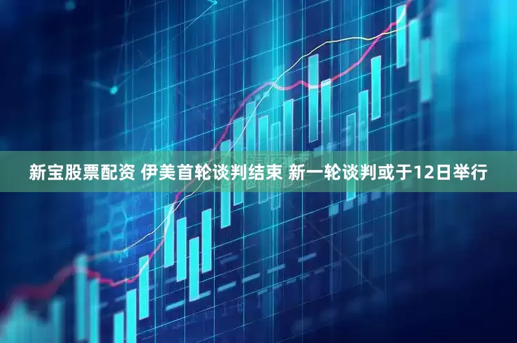 新宝股票配资 伊美首轮谈判结束 新一轮谈判或于12日举行